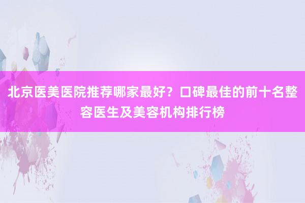 北京医美医院推荐哪家最好？口碑最佳的前十名整容医生及美容机构排行榜