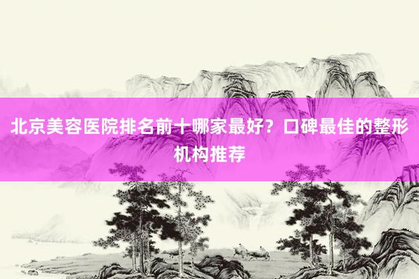 北京美容医院排名前十哪家最好？口碑最佳的整形机构推荐