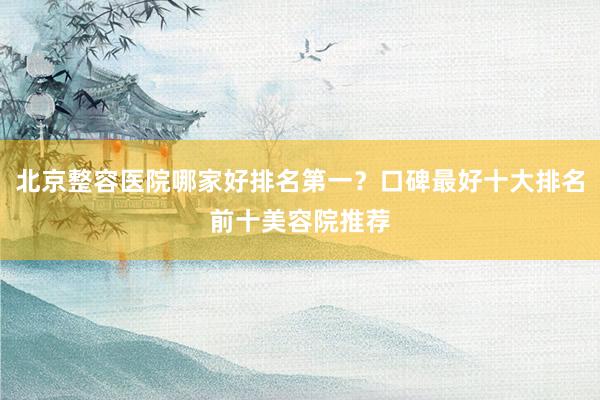 北京整容医院哪家好排名第一？口碑最好十大排名前十美容院推荐