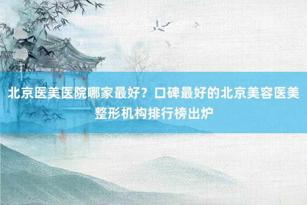 北京医美医院哪家最好？口碑最好的北京美容医美整形机构排行榜出炉