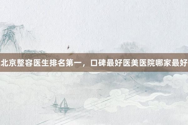 北京整容医生排名第一，口碑最好医美医院哪家最好