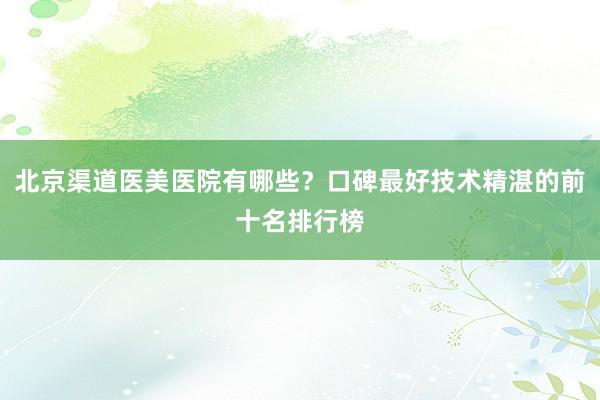 北京渠道医美医院有哪些？口碑最好技术精湛的前十名排行榜