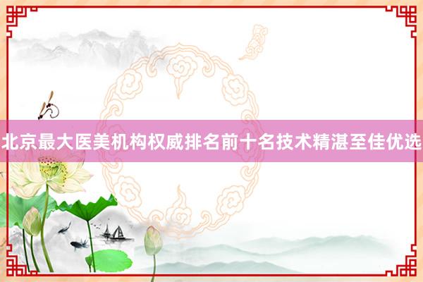北京最大医美机构权威排名前十名技术精湛至佳优选