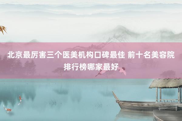 北京最厉害三个医美机构口碑最佳 前十名美容院排行榜哪家最好