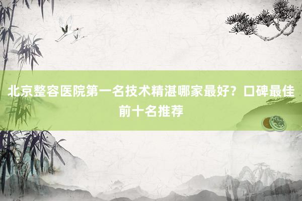 北京整容医院第一名技术精湛哪家最好？口碑最佳前十名推荐