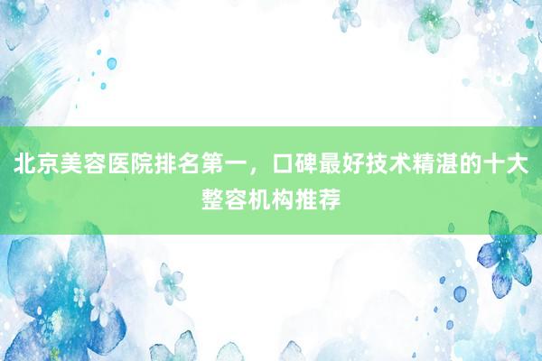 北京美容医院排名第一，口碑最好技术精湛的十大整容机构推荐