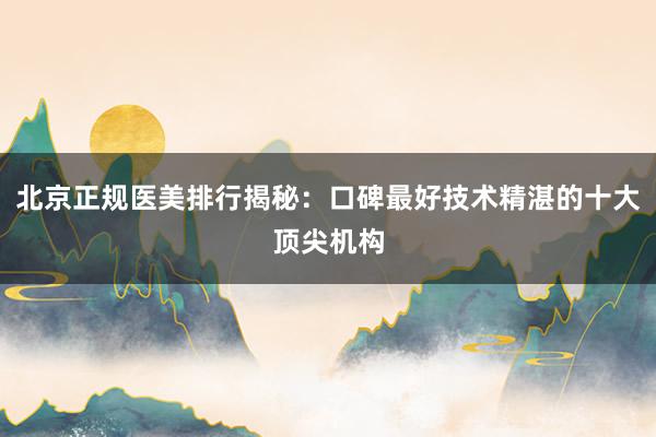 北京正规医美排行揭秘：口碑最好技术精湛的十大顶尖机构