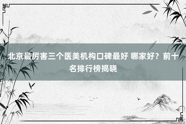 北京最厉害三个医美机构口碑最好 哪家好？前十名排行榜揭晓