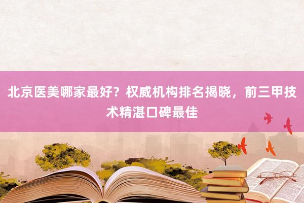 北京医美哪家最好？权威机构排名揭晓，前三甲技术精湛口碑最佳