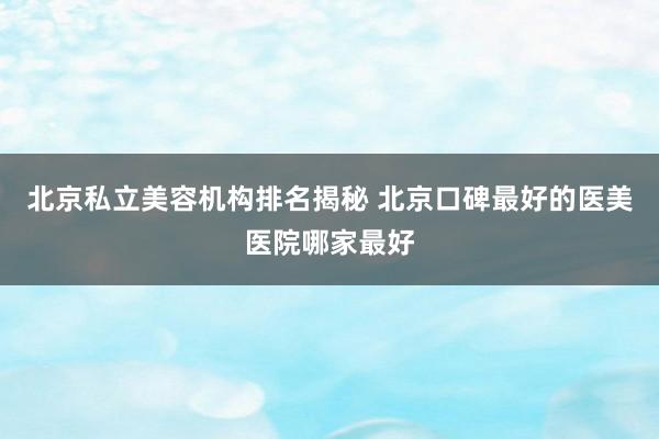 北京私立美容机构排名揭秘 北京口碑最好的医美医院哪家最好