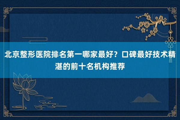 北京整形医院排名第一哪家最好？口碑最好技术精湛的前十名机构推荐
