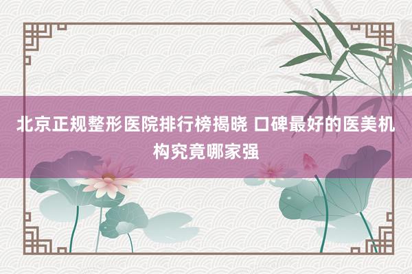 北京正规整形医院排行榜揭晓 口碑最好的医美机构究竟哪家强