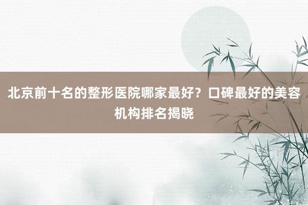 北京前十名的整形医院哪家最好？口碑最好的美容机构排名揭晓