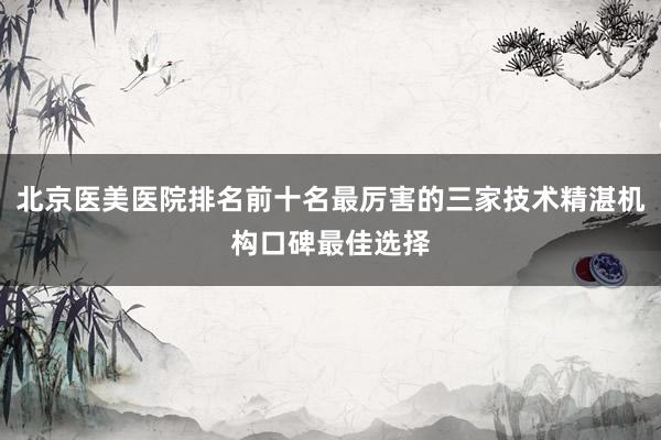 北京医美医院排名前十名最厉害的三家技术精湛机构口碑最佳选择
