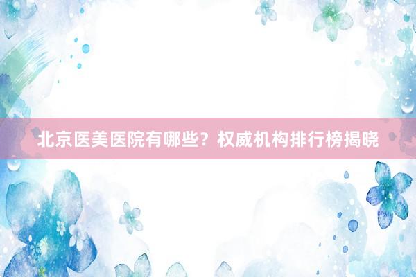 北京医美医院有哪些？权威机构排行榜揭晓