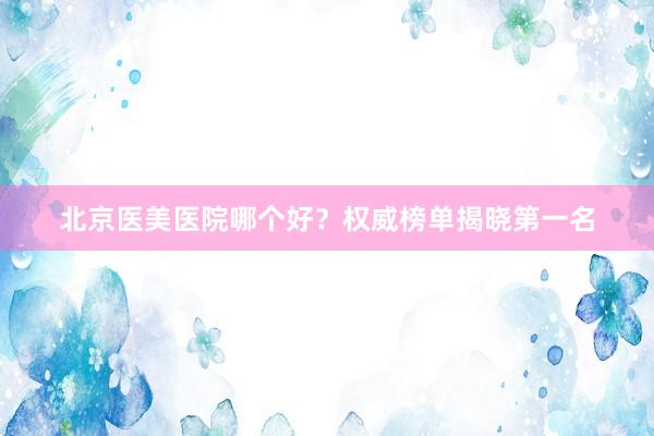 北京医美医院哪个好？权威榜单揭晓第一名