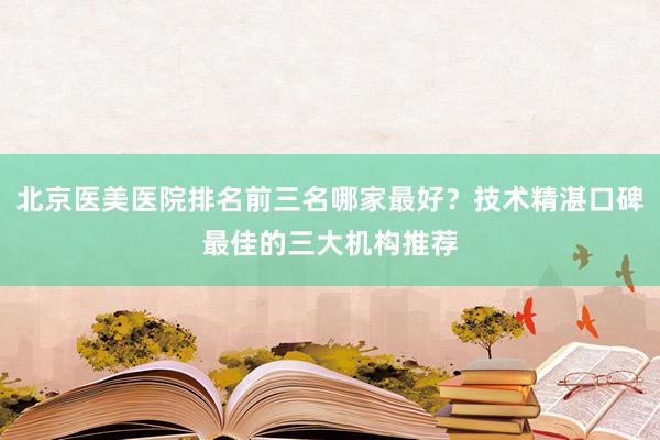 北京医美医院排名前三名哪家最好？技术精湛口碑最佳的三大机构推荐