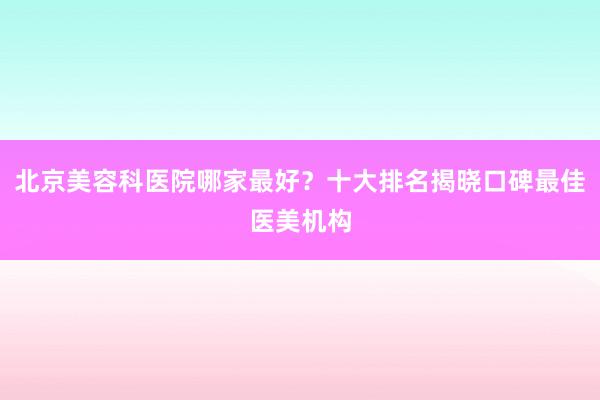 北京美容科医院哪家最好？十大排名揭晓口碑最佳医美机构