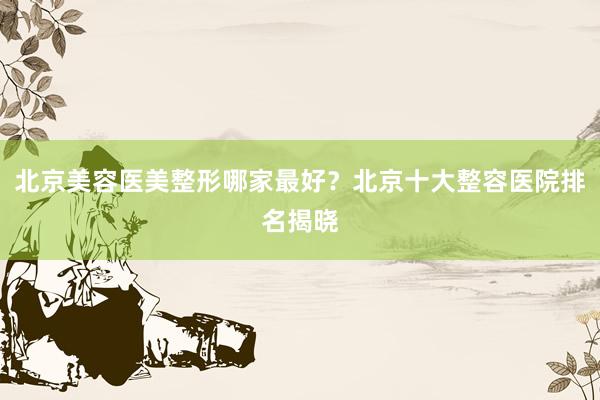 北京美容医美整形哪家最好？北京十大整容医院排名揭晓