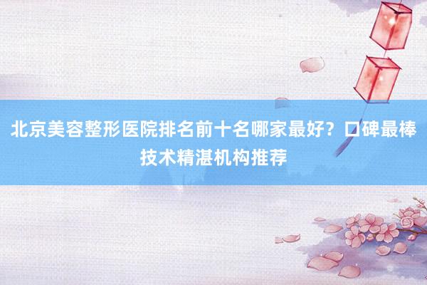 北京美容整形医院排名前十名哪家最好？口碑最棒技术精湛机构推荐