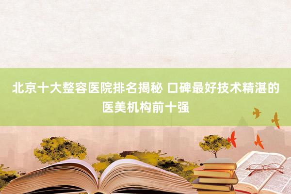 北京十大整容医院排名揭秘 口碑最好技术精湛的医美机构前十强