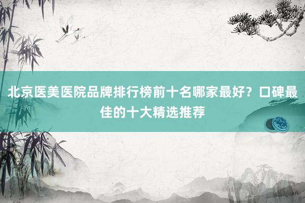 北京医美医院品牌排行榜前十名哪家最好？口碑最佳的十大精选推荐