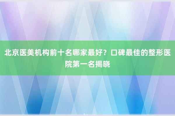 北京医美机构前十名哪家最好？口碑最佳的整形医院第一名揭晓