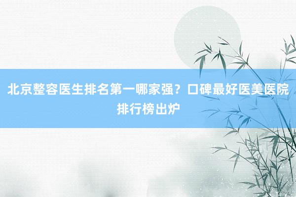 北京整容医生排名第一哪家强？口碑最好医美医院排行榜出炉