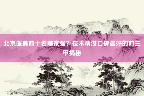 北京医美前十名哪家强？技术精湛口碑最好的前三甲揭秘