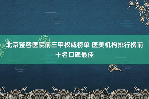北京整容医院前三甲权威榜单 医美机构排行榜前十名口碑最佳
