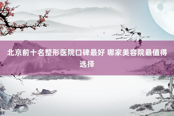北京前十名整形医院口碑最好 哪家美容院最值得选择