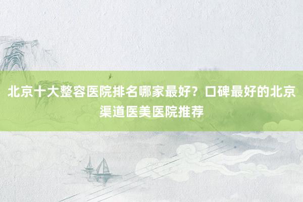 北京十大整容医院排名哪家最好？口碑最好的北京渠道医美医院推荐