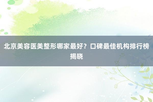 北京美容医美整形哪家最好？口碑最佳机构排行榜揭晓
