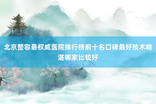 北京整容最权威医院排行榜前十名口碑最好技术精湛哪家比较好