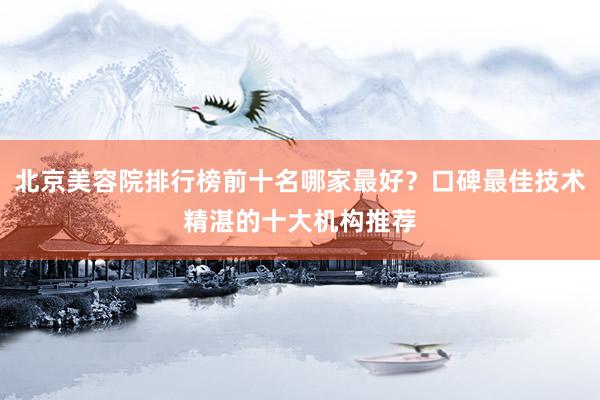 北京美容院排行榜前十名哪家最好？口碑最佳技术精湛的十大机构推荐