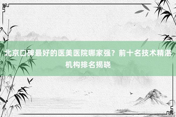 北京口碑最好的医美医院哪家强？前十名技术精湛机构排名揭晓