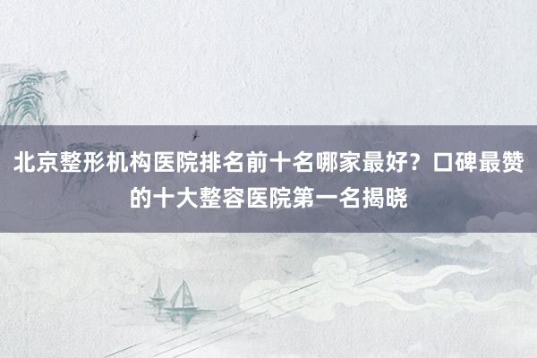 北京整形机构医院排名前十名哪家最好？口碑最赞的十大整容医院第一名揭晓
