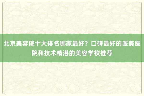 北京美容院十大排名哪家最好？口碑最好的医美医院和技术精湛的美容学校推荐