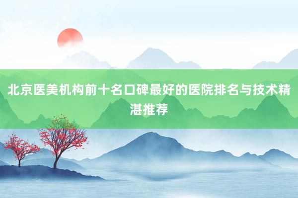 北京医美机构前十名口碑最好的医院排名与技术精湛推荐