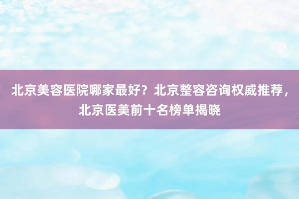 北京美容医院哪家最好？北京整容咨询权威推荐，北京医美前十名榜单揭晓