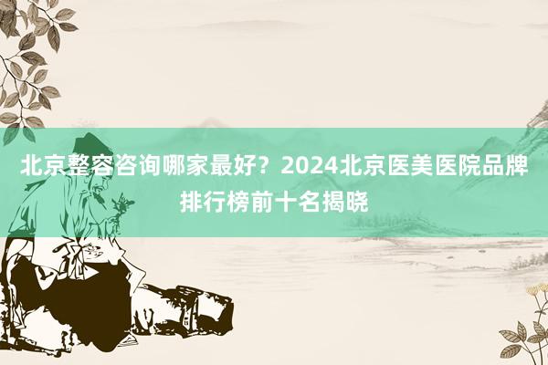 北京整容咨询哪家最好？2024北京医美医院品牌排行榜前十名揭晓