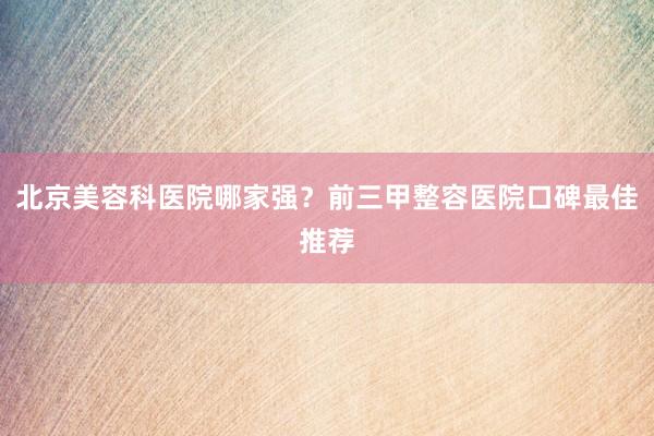 北京美容科医院哪家强？前三甲整容医院口碑最佳推荐