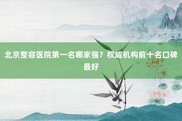 北京整容医院第一名哪家强？权威机构前十名口碑最好