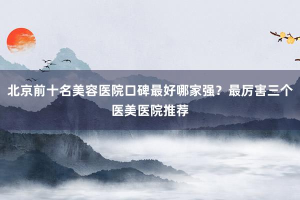 北京前十名美容医院口碑最好哪家强？最厉害三个医美医院推荐