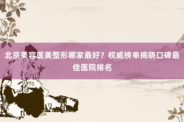 北京美容医美整形哪家最好？权威榜单揭晓口碑最佳医院排名