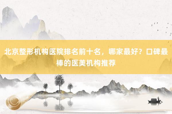 北京整形机构医院排名前十名，哪家最好？口碑最棒的医美机构推荐