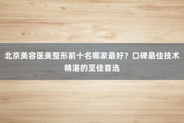 北京美容医美整形前十名哪家最好？口碑最佳技术精湛的至佳首选