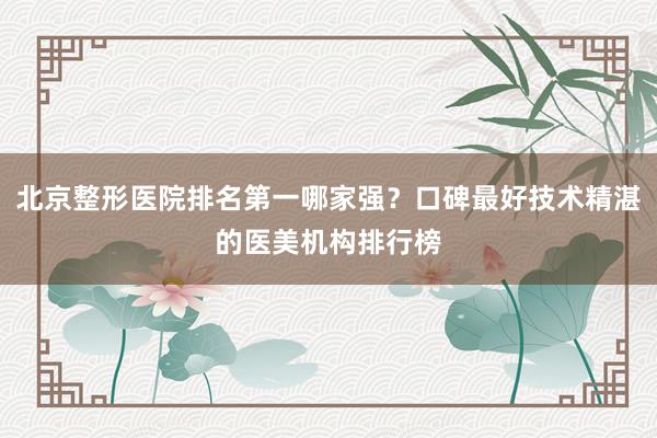 北京整形医院排名第一哪家强？口碑最好技术精湛的医美机构排行榜