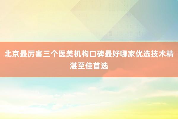 北京最厉害三个医美机构口碑最好哪家优选技术精湛至佳首选