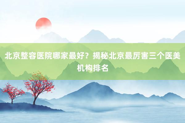 北京整容医院哪家最好？揭秘北京最厉害三个医美机构排名